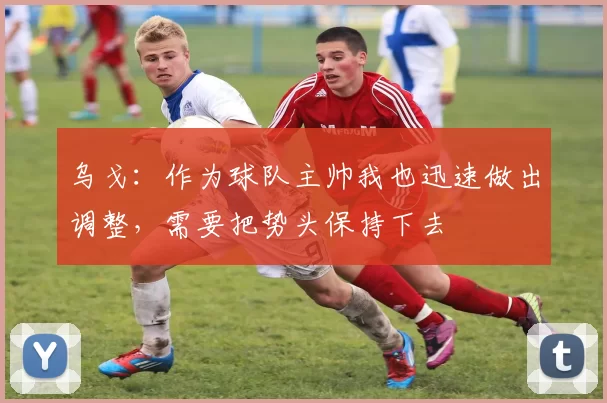 乌戈：作为球队主帅我也迅速做出调整，需要把势头保持下去