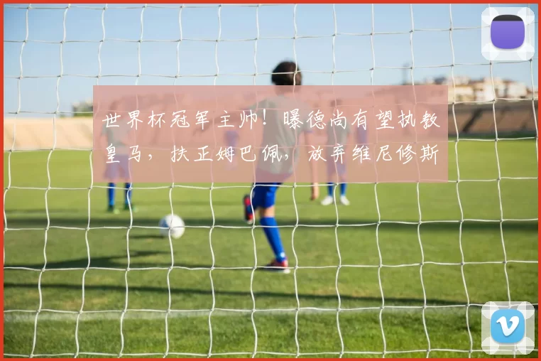 世界杯冠军主帅！曝德尚有望执教皇马，扶正姆巴佩，放弃维尼修斯