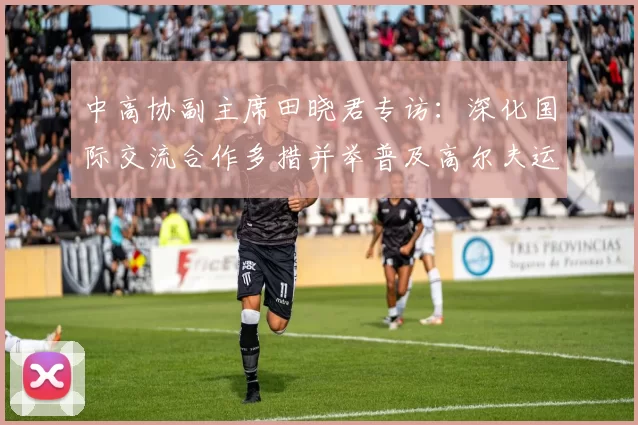 中高协副主席田晓君专访：深化国际交流合作多措并举普及高尔夫运动