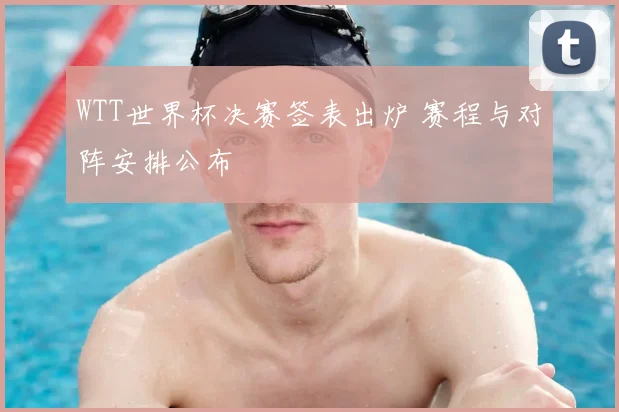 WTT世界杯决赛签表出炉 赛程与对阵安排公布
