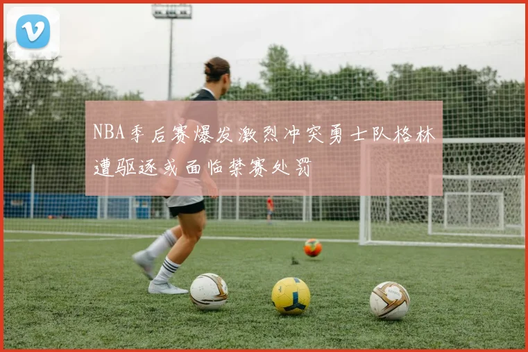 NBA季后赛爆发激烈冲突勇士队格林遭驱逐或面临禁赛处罚