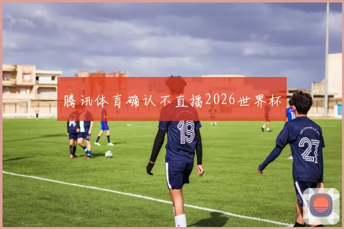 腾讯体育确认不直播2026世界杯