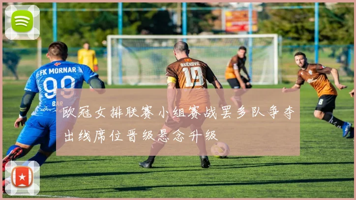 欧冠女排联赛小组赛战罢多队争夺出线席位晋级悬念升级