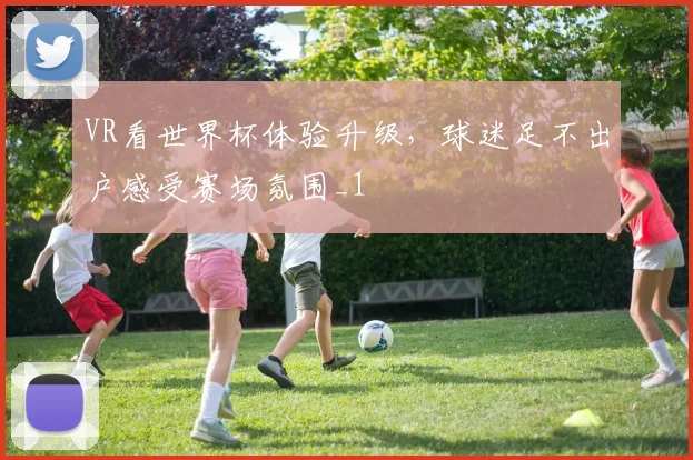 VR看世界杯体验升级，球迷足不出户感受赛场氛围_1