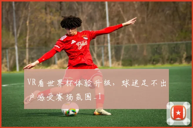 VR看世界杯体验升级，球迷足不出户感受赛场氛围_1