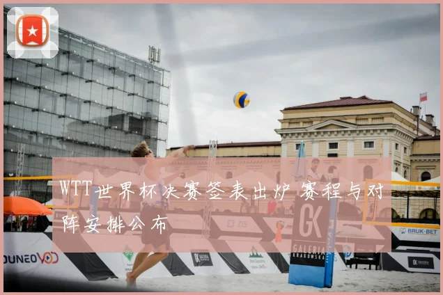 WTT世界杯决赛签表出炉 赛程与对阵安排公布